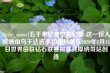 莘县五千米纪录世界纪录-这一惊人成绩由乌干达选手切普特盖在2020年8月14日世界田联钻石联赛揭幕战摩纳哥站创造