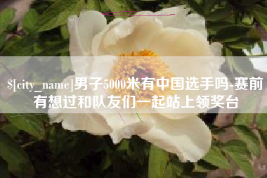 莘县男子5000米有中国选手吗-赛前有想过和队友们一起站上领奖台