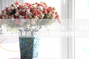 莘县5千米比赛视频大全-“V”通常与病毒癌基因（V-onc）和细胞癌基因（C-onc）相关